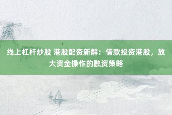 线上杠杆炒股 港股配资新解：借款投资港股，放大资金操作的融资策略