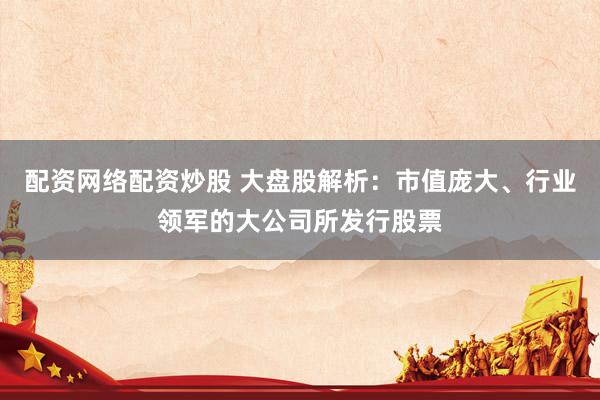 配资网络配资炒股 大盘股解析：市值庞大、行业领军的大公司所发行股票