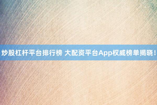 炒股杠杆平台排行榜 大配资平台App权威榜单揭晓！