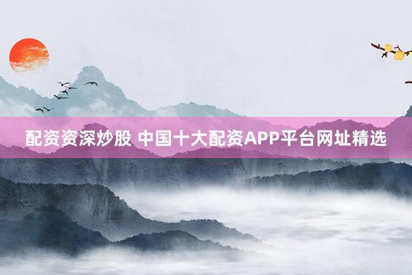 配资资深炒股 中国十大配资APP平台网址精选