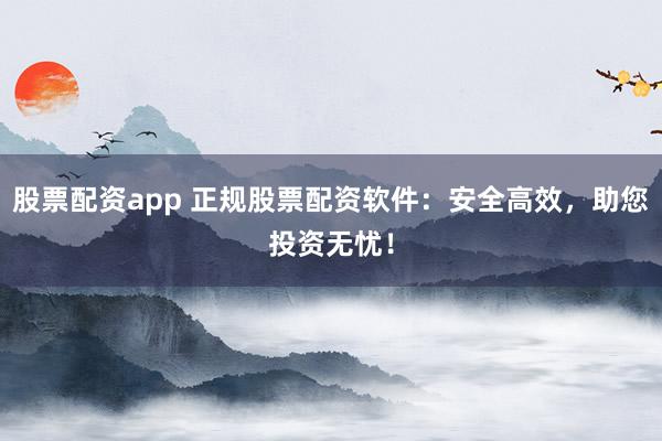 股票配资app 正规股票配资软件：安全高效，助您投资无忧！