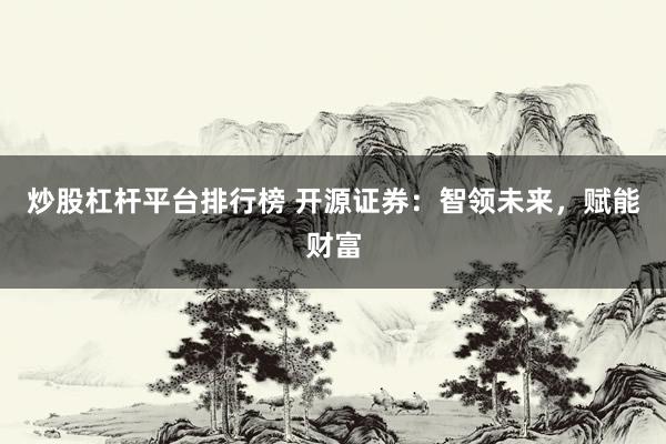 炒股杠杆平台排行榜 开源证券：智领未来，赋能财富