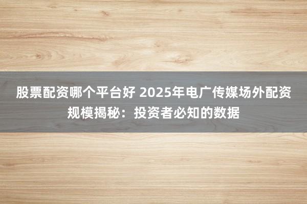 股票配资哪个平台好 2025年电广传媒场外配资规模揭秘：投资者必知的数据
