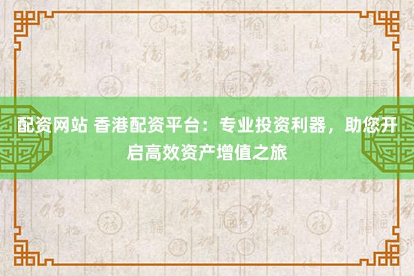 配资网站 香港配资平台：专业投资利器，助您开启高效资产增值之旅