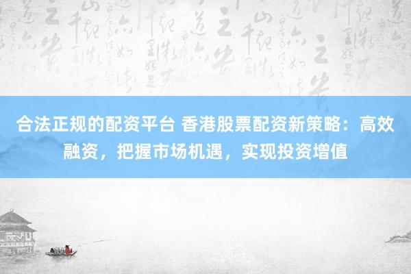 合法正规的配资平台 香港股票配资新策略：高效融资，把握市场机遇，实现投资增值