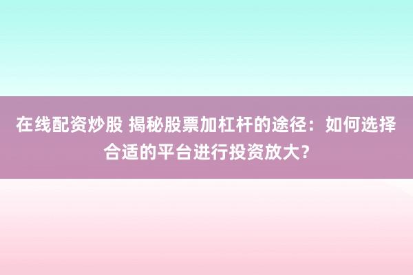 在线配资炒股 揭秘股票加杠杆的途径：如何选择合适的平台进行投资放大？