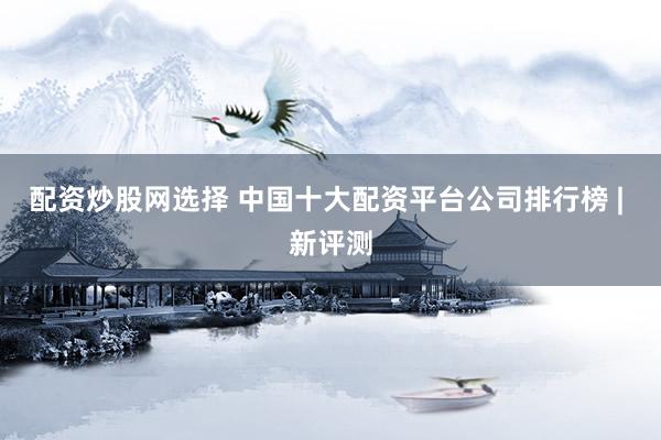 配资炒股网选择 中国十大配资平台公司排行榜 | 新评测