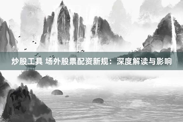 炒股工具 场外股票配资新规：深度解读与影响