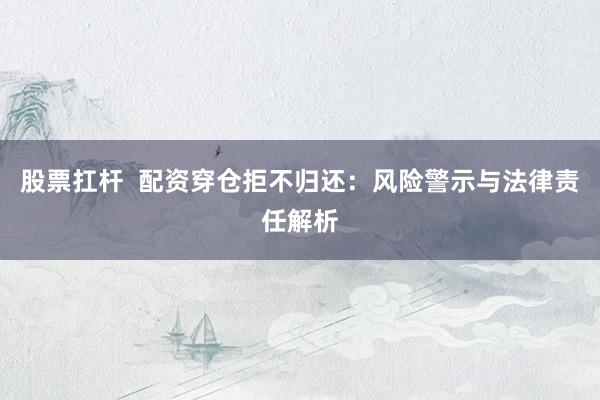股票扛杆  配资穿仓拒不归还：风险警示与法律责任解析