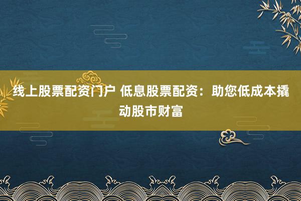 线上股票配资门户 低息股票配资：助您低成本撬动股市财富