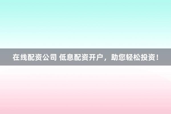 在线配资公司 低息配资开户，助您轻松投资！