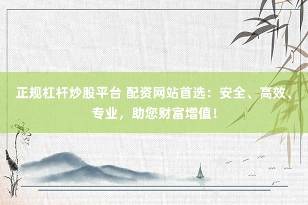 正规杠杆炒股平台 配资网站首选：安全、高效、专业，助您财富增值！