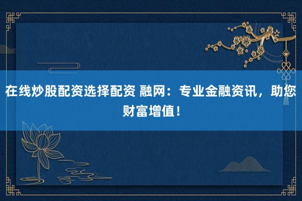在线炒股配资选择配资 融网：专业金融资讯，助您财富增值！