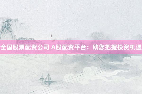 全国股票配资公司 A股配资平台：助您把握投资机遇