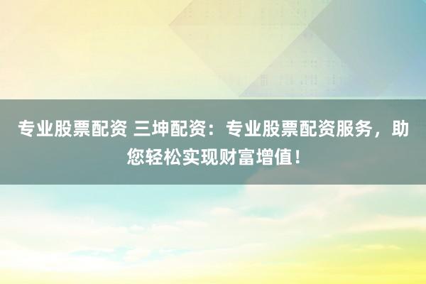 专业股票配资 三坤配资：专业股票配资服务，助您轻松实现财富增值！