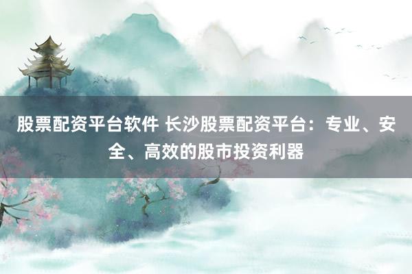 股票配资平台软件 长沙股票配资平台：专业、安全、高效的股市投资利器