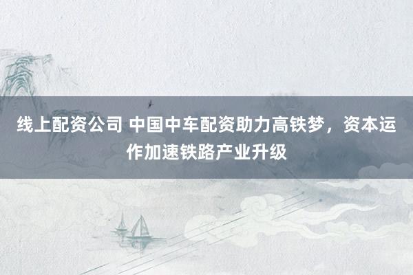 线上配资公司 中国中车配资助力高铁梦，资本运作加速铁路产业升级