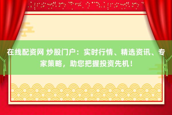 在线配资网 炒股门户:实时行情、精选资讯、专家策略,助您把握投资先机!
