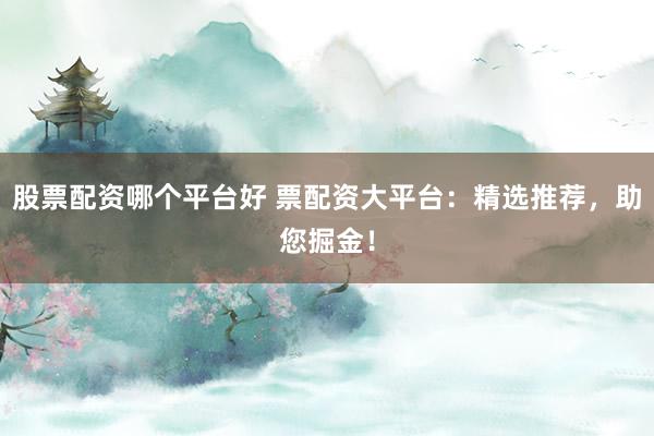 股票配资哪个平台好 票配资大平台：精选推荐，助您掘金！